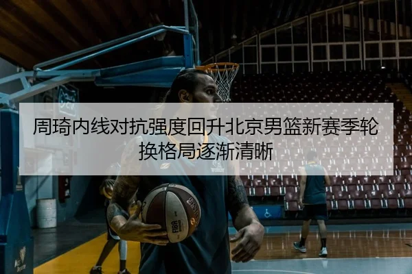 周琦内线对抗强度回升北京男篮新赛季轮换格局逐渐清晰