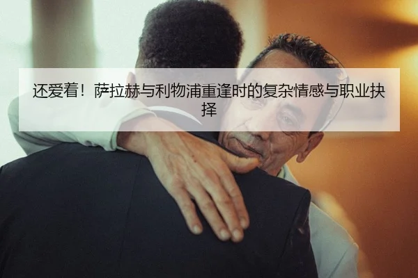 还爱着！萨拉赫与利物浦重逢时的复杂情感与职业抉择